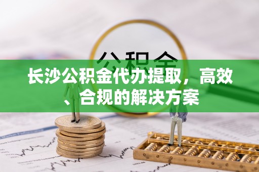 乐亭长沙公积金代办提取，高效、合规的解决方案