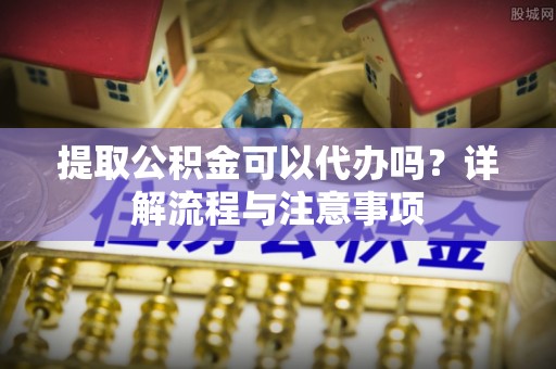 乐亭提取公积金可以代办吗？详解流程与注意事项