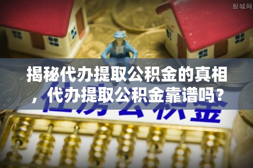 乐亭揭秘代办提取公积金的真相，代办提取公积金靠谱吗？