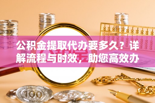 乐亭公积金提取代办要多久？详解流程与时效，助您高效办理