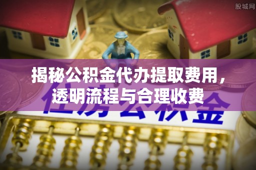 乐亭揭秘公积金代办提取费用，透明流程与合理收费