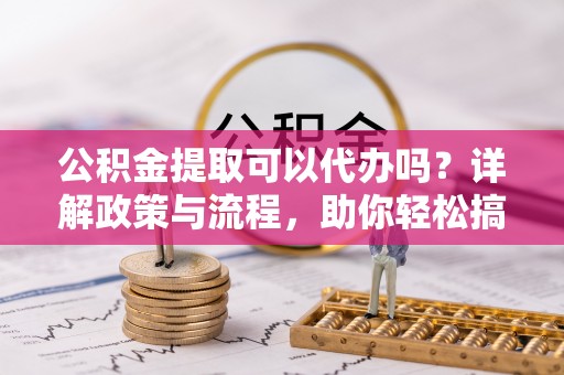 乐亭公积金提取可以代办吗？详解政策与流程，助你轻松搞定！