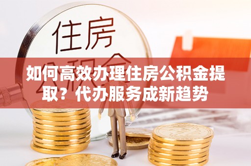乐亭如何高效办理住房公积金提取？代办服务成新趋势